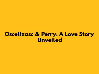 Oscelizasc & Perry: A Love Story Unveiled