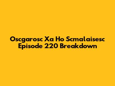 Oscgarosc Xa Ho Scmalaisesc Episode 220 Breakdown
