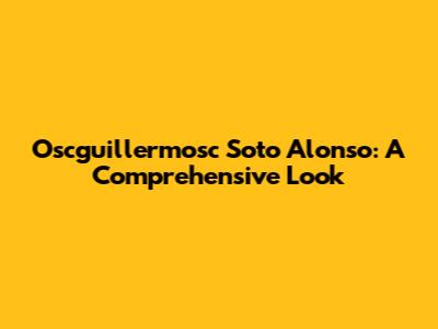 Oscguillermosc Soto Alonso: A Comprehensive Look