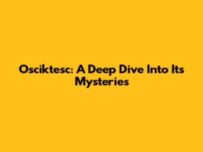 Osciktesc: A Deep Dive Into Its Mysteries