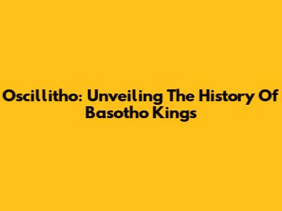 Oscillitho: Unveiling The History Of Basotho Kings