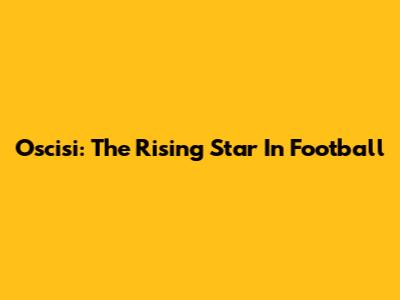 Oscisi: The Rising Star In Football