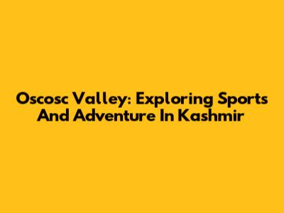 Oscosc Valley: Exploring Sports And Adventure In Kashmir