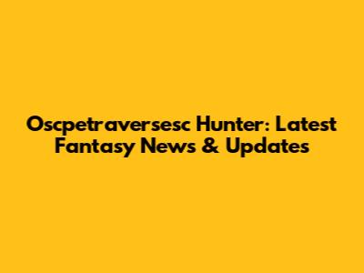 Oscpetraversesc Hunter: Latest Fantasy News & Updates