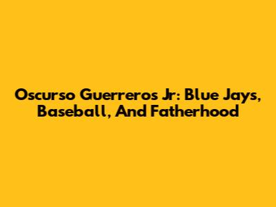 Oscurso Guerreros Jr: Blue Jays, Baseball, And Fatherhood