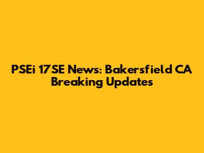 PSEi 17SE News: Bakersfield CA Breaking Updates
