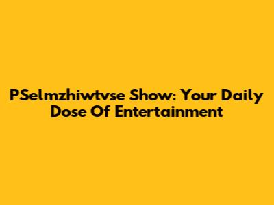 PSelmzhiwtvse Show: Your Daily Dose Of Entertainment
