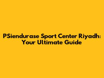 PSiendurase Sport Center Riyadh: Your Ultimate Guide