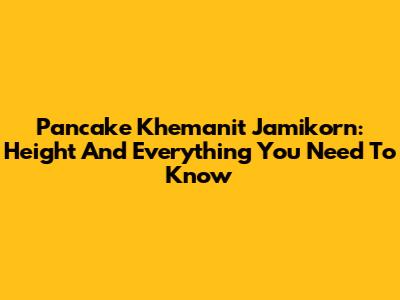 Pancake Khemanit Jamikorn: Height And Everything You Need To Know