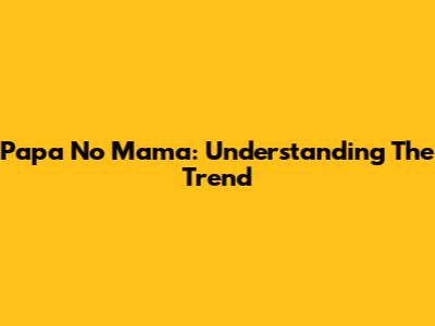 Papa No Mama: Understanding The Trend