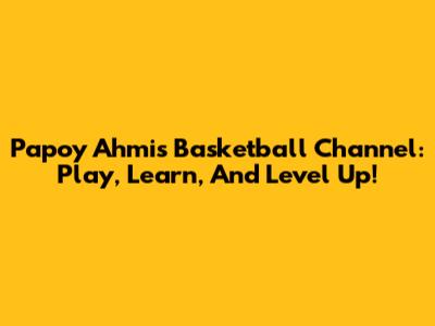 Papoy Ahmi's Basketball Channel: Play, Learn, And Level Up!