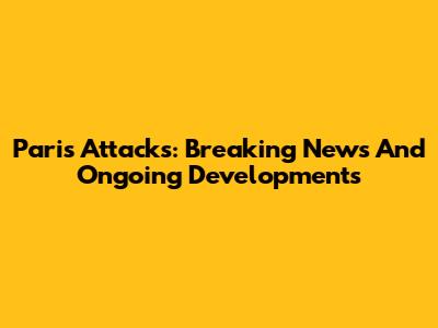 Paris Attacks: Breaking News And Ongoing Developments