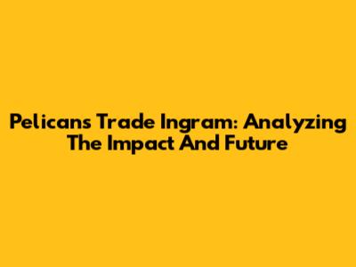 Pelicans Trade Ingram: Analyzing The Impact And Future