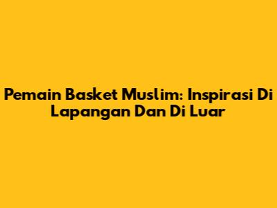 Pemain Basket Muslim: Inspirasi Di Lapangan Dan Di Luar