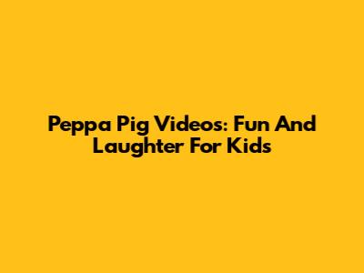 Peppa Pig Videos: Fun And Laughter For Kids
