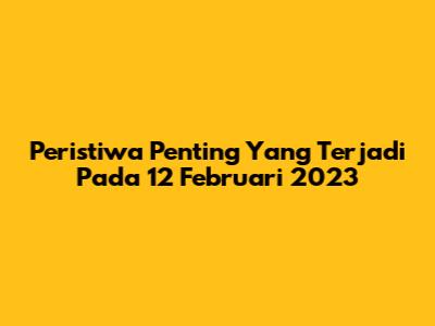 Peristiwa Penting Yang Terjadi Pada 12 Februari 2023