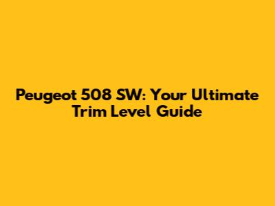 Peugeot 508 SW: Your Ultimate Trim Level Guide