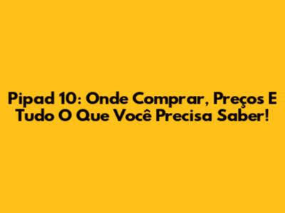 Pipad 10: Onde Comprar, Preços E Tudo O Que Você Precisa Saber!