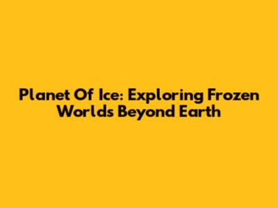 Planet Of Ice: Exploring Frozen Worlds Beyond Earth