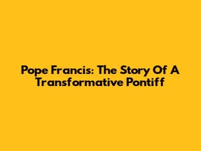 Pope Francis: The Story Of A Transformative Pontiff