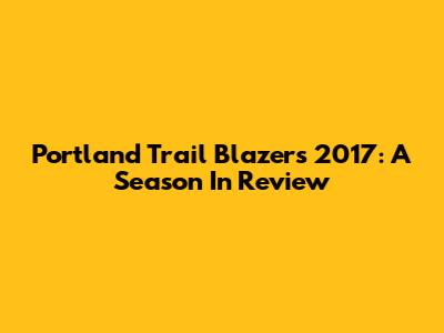 Portland Trail Blazers 2017: A Season In Review