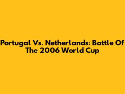 Portugal Vs. Netherlands: Battle Of The 2006 World Cup