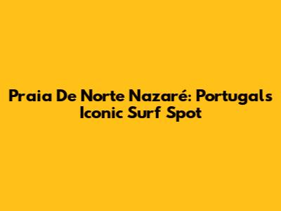 Praia De Norte Nazaré: Portugal's Iconic Surf Spot