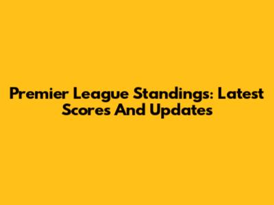 Premier League Standings: Latest Scores And Updates