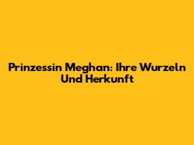 Prinzessin Meghan: Ihre Wurzeln Und Herkunft