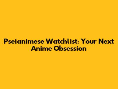 Pseianimese Watchlist: Your Next Anime Obsession