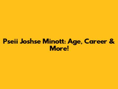 Pseii Joshse Minott: Age, Career & More!