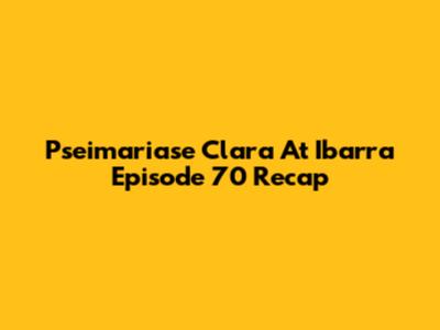 Pseimariase Clara At Ibarra Episode 70 Recap