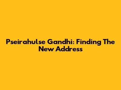 Pseirahulse Gandhi: Finding The New Address