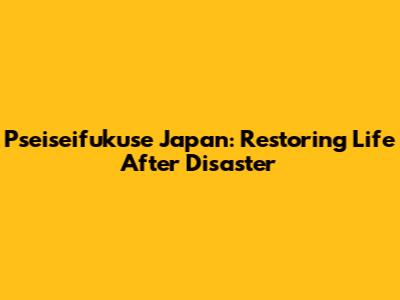 Pseiseifukuse Japan: Restoring Life After Disaster