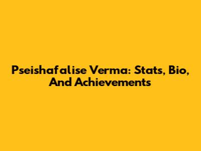 Pseishafalise Verma: Stats, Bio, And Achievements