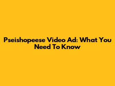 Pseishopeese Video Ad: What You Need To Know