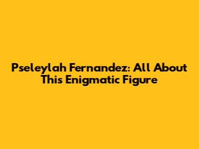 Pseleylah Fernandez: All About This Enigmatic Figure