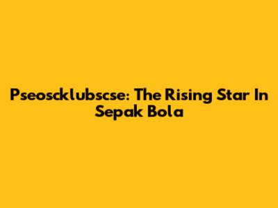 Pseoscklubscse: The Rising Star In Sepak Bola