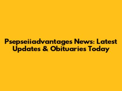 Psepseiiadvantages News: Latest Updates & Obituaries Today