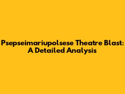 Psepseimariupolsese Theatre Blast: A Detailed Analysis