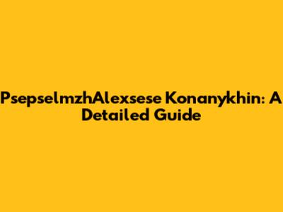 PsepselmzhAlexsese Konanykhin: A Detailed Guide