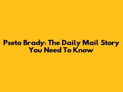 Pseto Brady: The Daily Mail Story You Need To Know