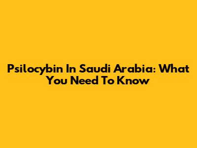 Psilocybin In Saudi Arabia: What You Need To Know