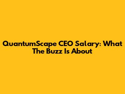 QuantumScape CEO Salary: What The Buzz Is About