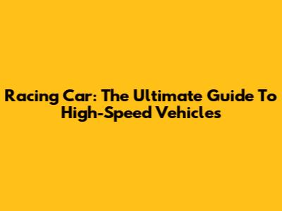 Racing Car: The Ultimate Guide To High-Speed Vehicles