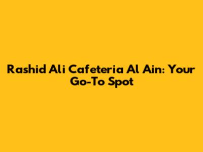 Rashid Ali Cafeteria Al Ain: Your Go-To Spot