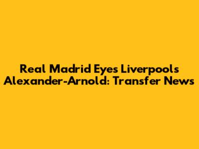 Real Madrid Eyes Liverpool's Alexander-Arnold: Transfer News