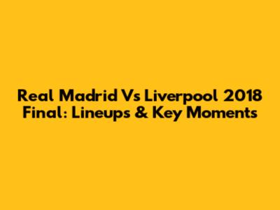 Real Madrid Vs Liverpool 2018 Final: Lineups & Key Moments