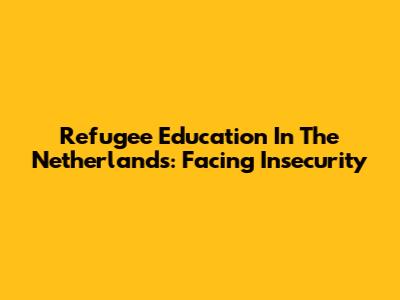 Refugee Education In The Netherlands: Facing Insecurity