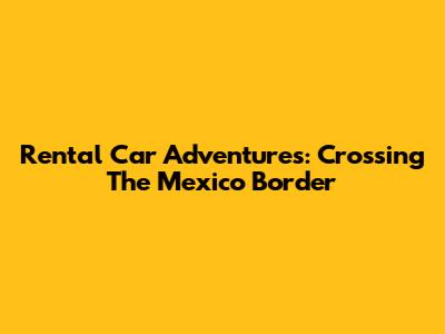 Rental Car Adventures: Crossing The Mexico Border